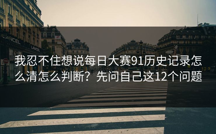 我忍不住想说<strong>每日大赛</strong>91历史记录怎么清怎么判断？先问自己这12个问题