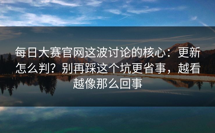 <strong>每日大赛</strong>官网这波讨论的核心：更新怎么判？别再踩这个坑更省事，越看越像那么回事