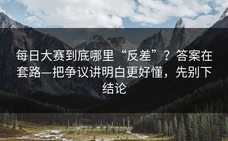 <strong>每日大赛</strong>到底哪里“反差”？答案在套路—把争议讲明白更好懂，先别下结论