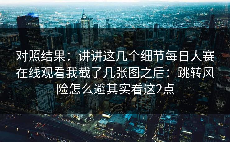 对照结果：讲讲这几个细节<strong>每日大赛</strong>在线观看我截了几张图之后：跳转风险怎么避其实看这2点