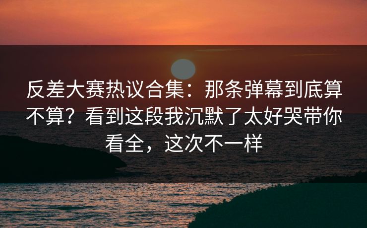 反差大赛热议合集：那条弹幕到底算不算？看到这段我沉默了太好哭带你看全，这次不一样