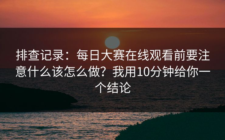 排查记录：<strong>每日大赛</strong>在线观看前要注意什么该怎么做？我用10分钟给你一个结论