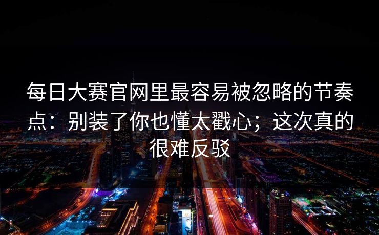 <strong>每日大赛</strong>官网里最容易被忽略的节奏点：别装了你也懂太戳心；这次真的很难反驳
