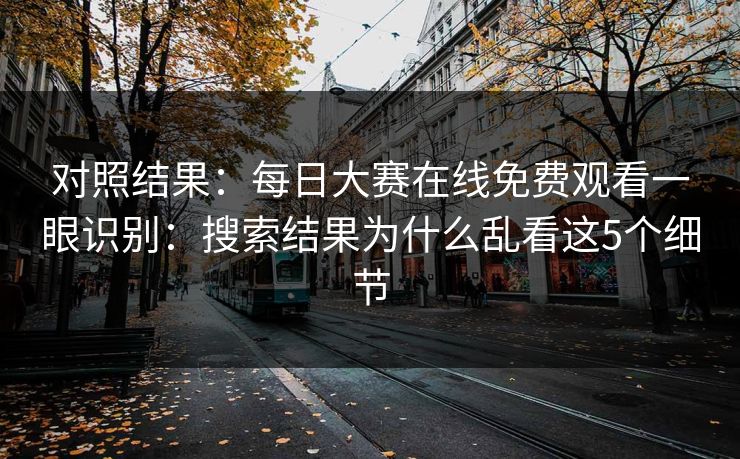 对照结果：<strong>每日大赛</strong>在线免费观看一眼识别：搜索结果为什么乱看这5个细节