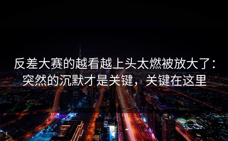 反差大赛的越看越上头太燃被放大了：突然的沉默才是关键，关键在这里