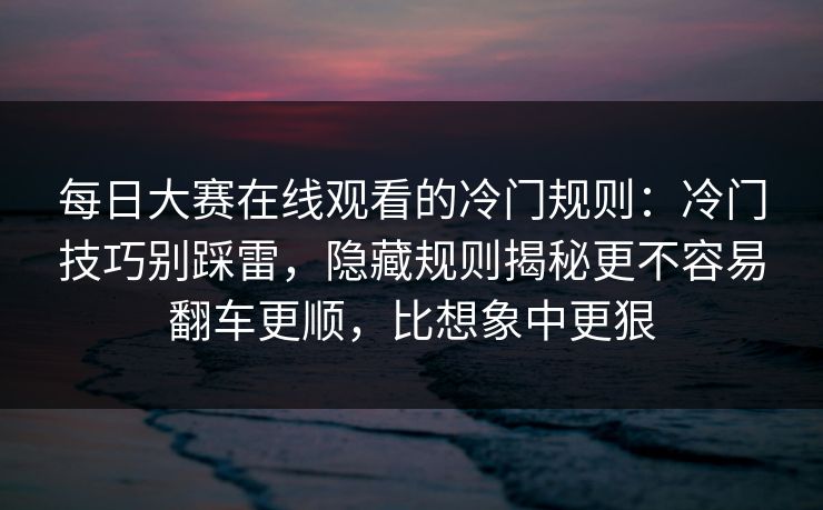 <strong>每日大赛</strong>在线观看的冷门规则：冷门技巧别踩雷，隐藏规则揭秘更不容易翻车更顺，比想象中更狠