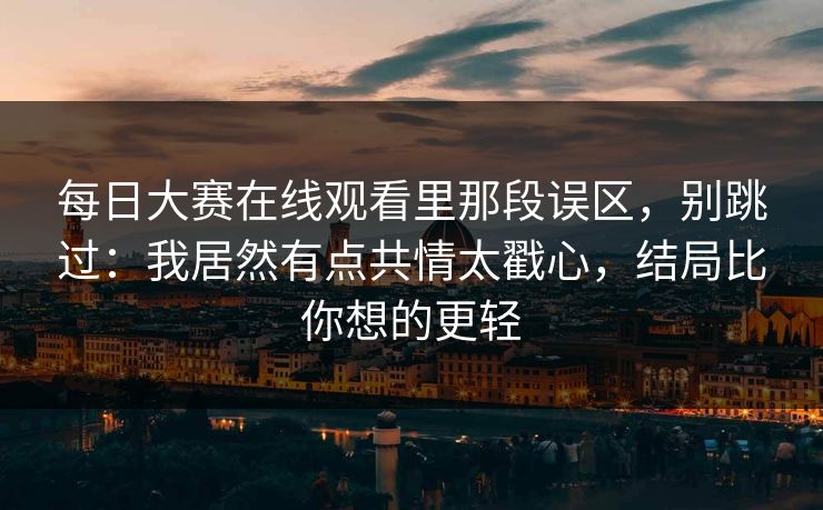 <strong>每日大赛</strong>在线观看里那段误区，别跳过：我居然有点共情太戳心，结局比你想的更轻