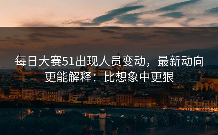 <strong>每日大赛</strong>51出现人员变动，最新动向更能解释：比想象中更狠