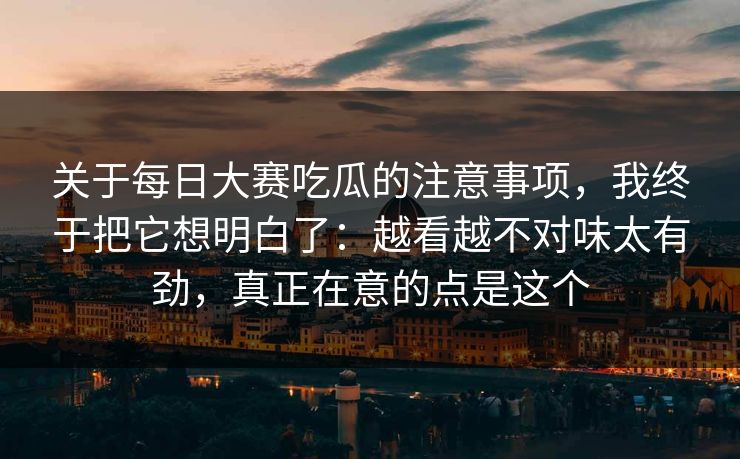 关于<strong>每日大赛</strong>吃瓜的注意事项，我终于把它想明白了：越看越不对味太有劲，真正在意的点是这个