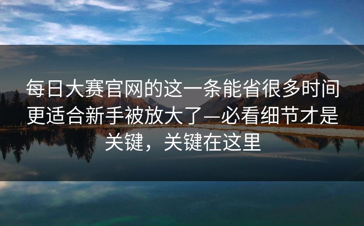 <strong>每日大赛</strong>官网的这一条能省很多时间更适合新手被放大了—必看细节才是关键，关键在这里