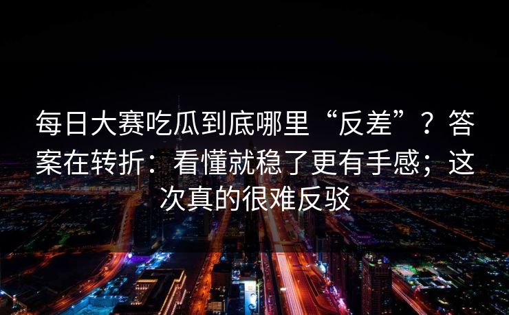 <strong>每日大赛</strong>吃瓜到底哪里“反差”？答案在转折：看懂就稳了更有手感；这次真的很难反驳