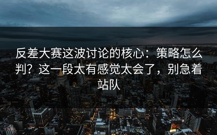 反差大赛这波讨论的核心：策略怎么判？这一段太有感觉太会了，别急着站队