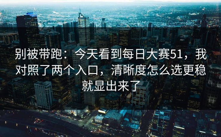 别被带跑：今天看到每日大赛51，我对照了两个入口，清晰度怎么选更稳就显出来了
