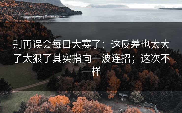 别再误会每日大赛了：这反差也太大了太狠了其实指向一波连招；这次不一样