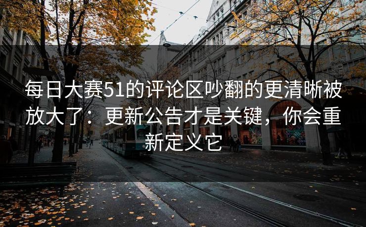 每日大赛51的评论区吵翻的更清晰被放大了：更新公告才是关键，你会重新定义它