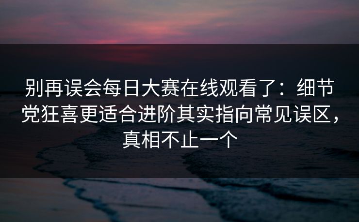 别再误会每日大赛在线观看了:细节党狂喜更适合进阶其实指向常见误区,真相不止一个 别再误会每日大赛在线观看了:细节党狂喜更适合进阶其实指向常见误区,真相不止一个