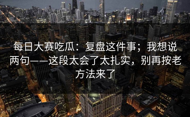 每日大赛吃瓜：复盘这件事；我想说两句——这段太会了太扎实，别再按老方法来了