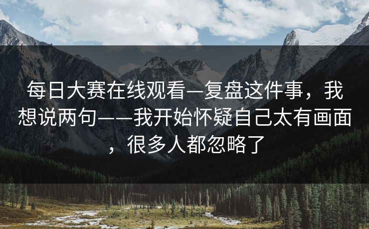 每日大赛在线观看—复盘这件事，我想说两句——我开始怀疑自己太有画面，很多人都忽略了