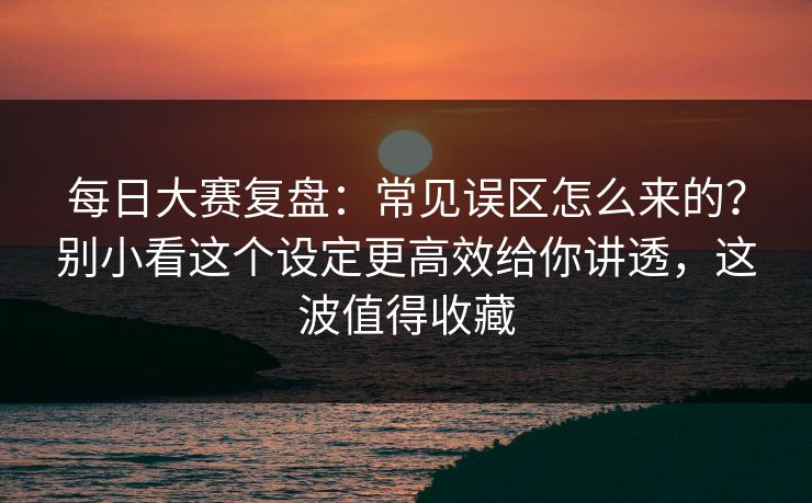 每日大赛复盘：常见误区怎么来的？别小看这个设定更高效给你讲透，这波值得收藏