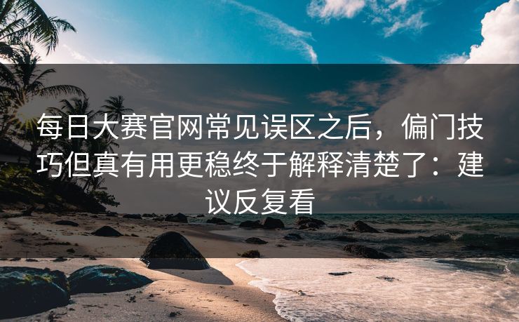 每日大赛官网常见误区之后，偏门技巧但真有用更稳终于解释清楚了：建议反复看