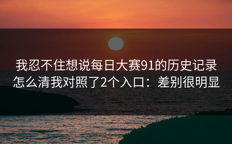 我忍不住想说<strong>每日大赛</strong>91的历史记录怎么清我对照了2个入口：差别很明显