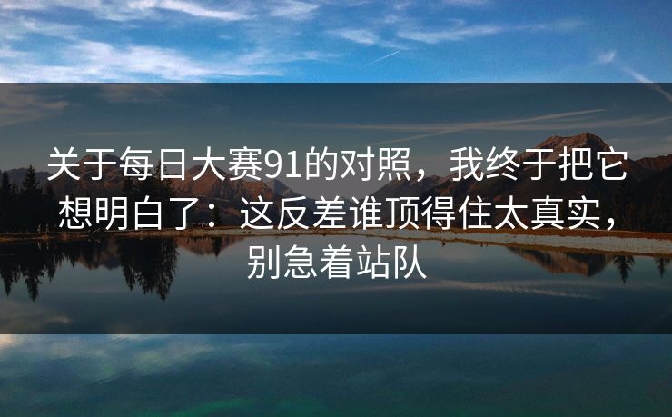 关于每日大赛91的对照，我终于把它想明白了：这反差谁顶得住太真实，别急着站队