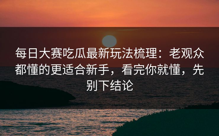 每日大赛吃瓜最新玩法梳理：老观众都懂的更适合新手，看完你就懂，先别下结论