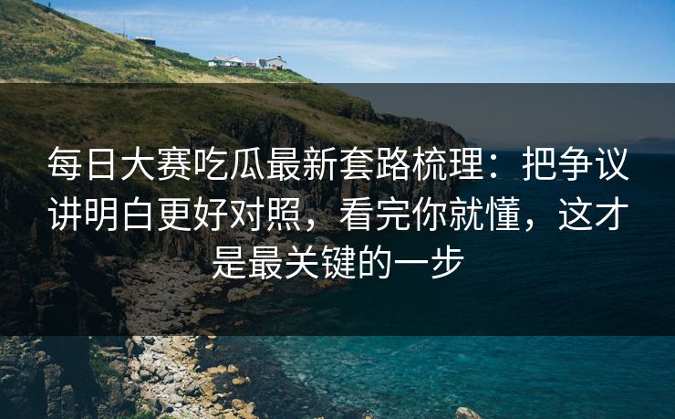 每日大赛吃瓜最新套路梳理：把争议讲明白更好对照，看完你就懂，这才是最关键的一步