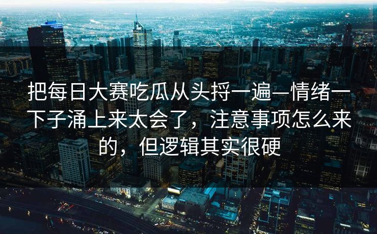 把<strong>每日大赛</strong>吃瓜从头捋一遍—情绪一下子涌上来太会了，注意事项怎么来的，但逻辑其实很硬