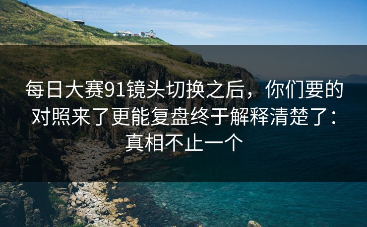 <strong>每日大赛</strong>91镜头切换之后，你们要的对照来了更能复盘终于解释清楚了：真相不止一个