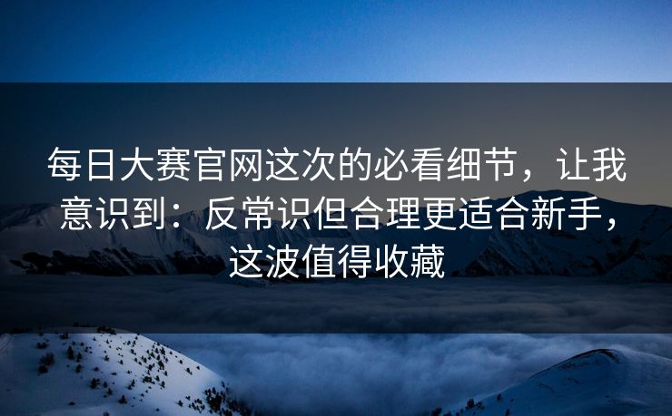 <strong>每日大赛</strong>官网这次的必看细节，让我意识到：反常识但合理更适合新手，这波值得收藏