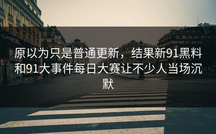 原以为只是普通更新，结果新91黑料和91大事件<strong>每日大赛</strong>让不少人当场沉默